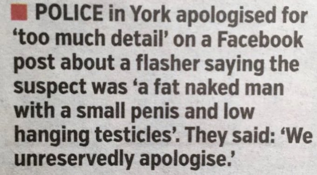 POLICE in York apologised for ‘too much detail’ on a Facebook post about a flasher saying the suspect was ‘a fat naked man with a small penis and low hanging testicles’. They said: ‘We unreservedly apologise. 