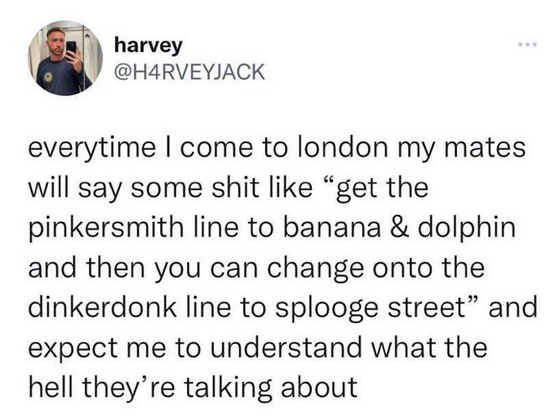 everytime I come to london my mates will say some shit like “get the pinkersmith line to banana & dolphin and then you can change onto the dinkerdonk line to splooge street” and expect me to understand what the hell they’re talking about 
