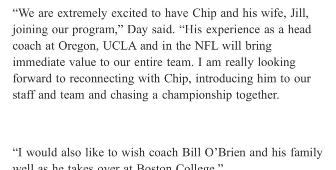 “We are extremely excited to have Chip and his wife, Jill, joining our program,” Day said. “His experience as a head coach at Oregon, UCLA and in the NFL will bring immediate value to our entire team. I am really looking forward to reconnecting with Chip, introducing him to our staff and team and chasing a championship together.

“I would also like to wish coach Bill O’Brien and his family well as he takes over at Boston College"