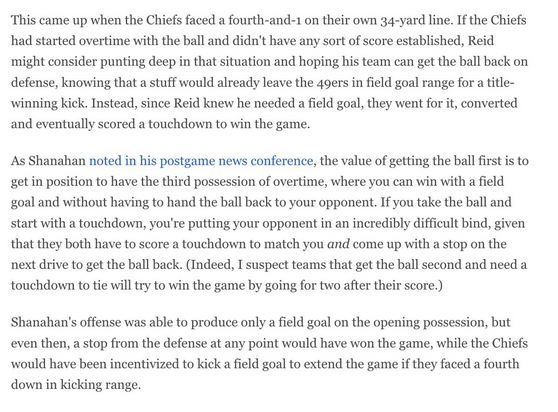 This came up when the Chiefs faced a fourth-and-1 on their own 34-yard line. If the Chiefs had started overtime with the ball and didn't have any sort of score established, Reid might consider punting deep in that situation and hoping his team can get the ball back on defense, knowing that a stuff would already leave the 49ers in field goal range for a title- winning kick. Instead, since Reid knew he needed a field goal, they went for it, converted and eventually scored a touchdown to win the g…