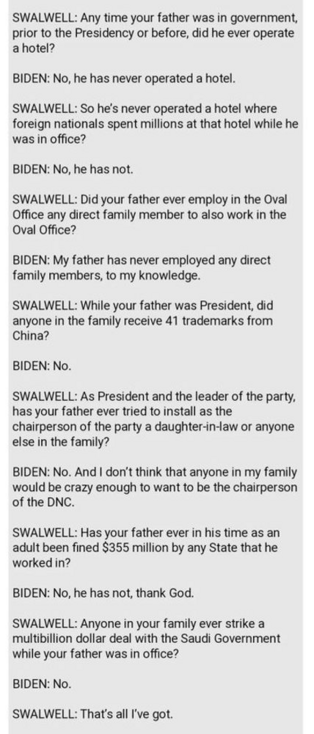 SWALWELL: Any time your father was in government, prior to the Presidency or before, did he ever operate a hotel?

BIDEN: No, he has never operated a hotel. 

SWALWELL: So he's never operated a hotel where foreign nationals spent millions at that hotel while he was in office?

BIDEN: No, he has not.

SWALWELL: Did your father ever employ in the Oval Office any direct family member to also work in the Oval Office?

BIDEN: My father has never employed any direct family members, to my knowledge.

…