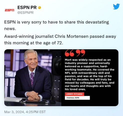 ESPN PR 

ESPN is very sorry to have to share this devastating news. Award-winning journalist Chris Mortensen passed away this morning at the age of 72. 

Mar 3, 2024, 4:25PM EST 