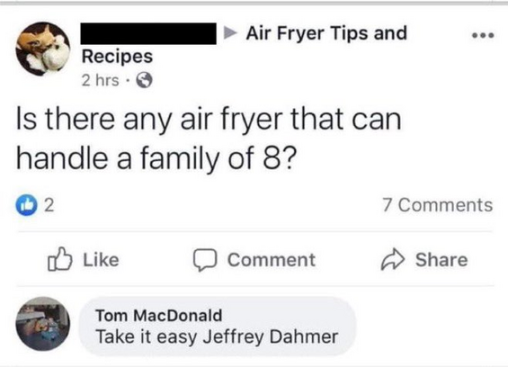 Air Fryer Tips and Recipes 

Is there any air fryer that can handle a family of 8? 

Comments

Tom MacDonald 

Take it easy Jeffrey Dahmer 