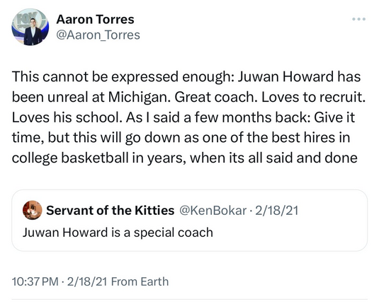 Aaron Torres @Aaron_Torres 

This cannot be expressed enough: Juwan Howard has been unreal at Michigan. Great coach. Loves to recruit. Loves his school. As I said a few months back: Give it time, but this will go down as one of the best hires in college basketball in years, when its all said and done
2/18/21

Servant of the Kitties @KenBokar 

Juwan Howard is a special coach  
2/18/21 
