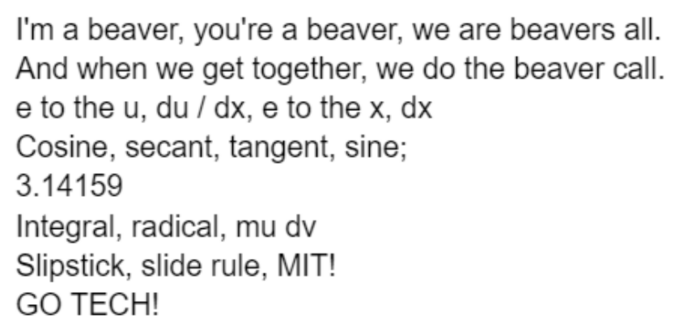 I'm a beaver, you're a beaver, we are beavers all. And when we get together, we do the beaver call. e to the u, du/ dx, e to the x, dx

Cosine, secant, tangent, sine;

3.14159

Integral, radical, mu dv

Slipstick, slide rule, MIT!

GO TECH! 
