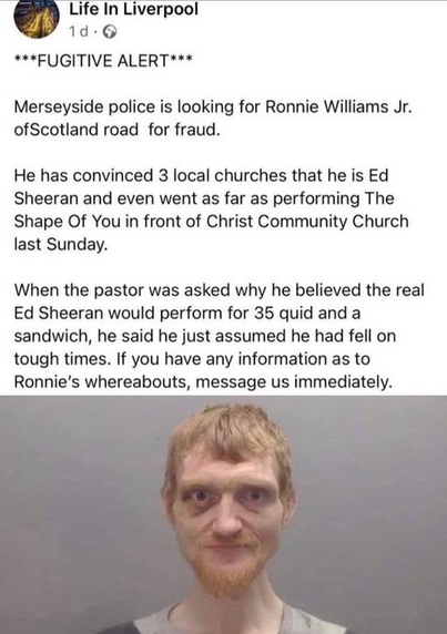 ***FUGITIVE ALERT*** 

Merseyside police is looking for Ronnie Williams Jr. of Scotland Road for fraud. 

He has convinced 3 local churches that he is Ed Sheeran and even went as far as performing The Shape Of You in front of Christ Community Church last Sunday. 

When the pastor was asked why he believed the real Ed Sheeran would perform for 35 quid and a sandwich, he said he just assumed he had fell on tough times. If you have any information as to Ronnie's whereabouts, message us immediately…