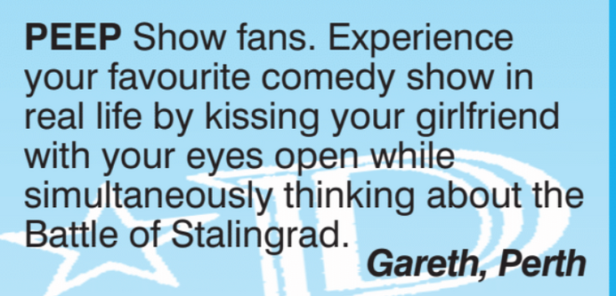 PEEP Show fans. 

Experience your favourite comedy show in real life by kissing your girlfriend with your eyes open while simultaneously thinking about the Battle of Stalingrad.

Gareth, Perth 