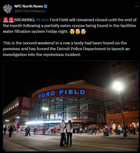 
NFC North News
@NFCNorthNewss
🚨🚨BREAKING: #Lions Ford Field will remained closed until the end of the month following a partially eaten corpse being found in the facilities water filtration system Friday night. 🤯🤯🤯

This is the second weekend in a row a body had been found on the premises and has forced the Detroit Police Department to launch an investigation into the mysterious incident.