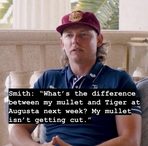 Smith: “What’s the difference between my mullet and Tiger at Augusta next week? My mullet isn’t getting cut.” 