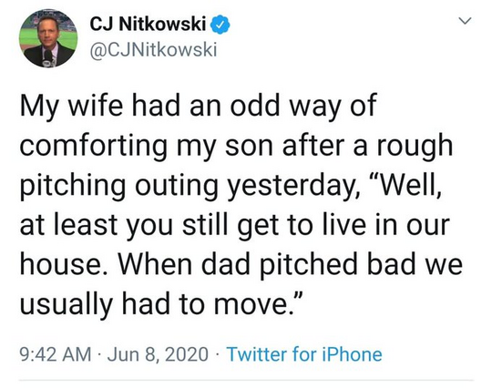 CJ Nitkowski  @CJNitkowski 

My wife had an odd way of comforting my son after a rough pitching outing yesterday, “Well, at least you still get to live in our house. When dad pitched bad we usually had to move.”