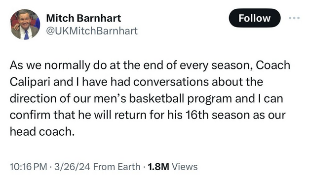 Mitch Barnhart @UKMitchBarnhart 

As we normally do at the end of every season, Coach Calipari and | have had conversations about the direction of our men’s basketball program and | can confirm that he will return for his 16th season as our head coach. 

10:16 PM - 3/26/24 From Earth - 1.8M Views 