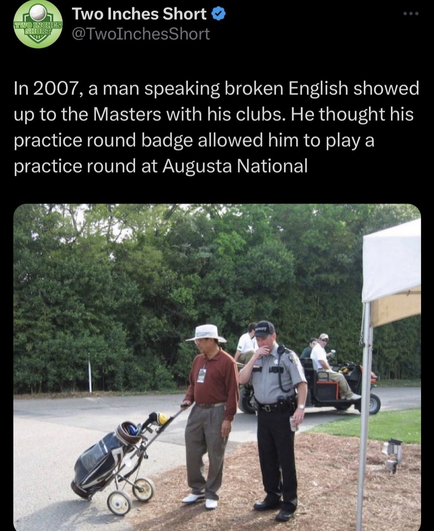 @TwoInchesShort 

In 2007, a man speaking broken English showed up to the Masters with his clubs. He thought his practice round badge allowed him to play a practice round at Augusta National 