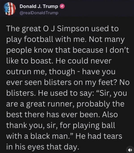 Donald J. Trump @realDonald Trump 

The great O J Simpson used to play football with me. Not many people know that because I don’t like to boast. He could never outrun me, though - have you ever seen blisters on my feet? No blisters. He used to say: “Sir, you are a great runner, probably the best there has ever been. Also thank you, sir, for playing ball with a black man.” He had tears in his eyes that day. 