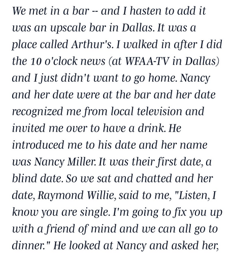 We met in a bar -- and I hasten to add it was an upscale bar in Dallas. It was a place called Arthur's. I walked in after I did the 10 o'clock news (at WFAA-TV in Dallas) and I just didn't want to go home. Nancy and her date were at the bar and her date recognized me from local television and invited me over to have a drink. He introduced me to his date and her name was Nancy Miller. It was their first date, a blind date. So we sat and chatted and her date, Raymond Willie, said to me, "Listen, …