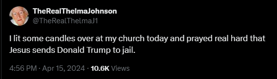 TheRealThelmaJohnson @TheRealThelmaJ1 

I lit some candles over at my church today and prayed real hard that Jesus sends Donald Trump to jail. 

4:56 PM - Apr 15, 2024 - 10.6K Views 