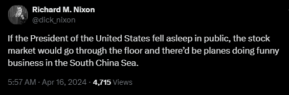 Richard M. Nixon @dick_nixon 

If the President of the United States fell asleep in public, the stock market would go through the floor and there’d be planes doing funny business in the South China Sea. 

5:57 AM - Apr 16, 2024 - 4,715 Views 