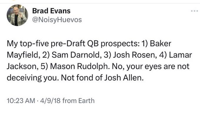 Brad Evans @NoisyHuevos 

My top-five pre-Draft QB prospects: 1) Baker Mayfield, 2) Sam Darnold, 3) Josh Rosen, 4) Lamar Jackson, 5) Mason Rudolph. 
No, your eyes are not deceiving you. Not fond of Josh Allen. 

10:23 AM - 4/9/18 from Earth 