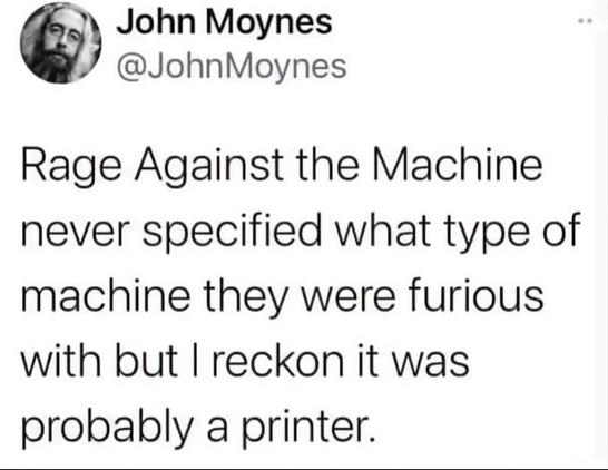 John Moynes @JohnMoynes

Rage Against the Machine never specified what type of machine they were furious with but I reckon it was probably a printer. 