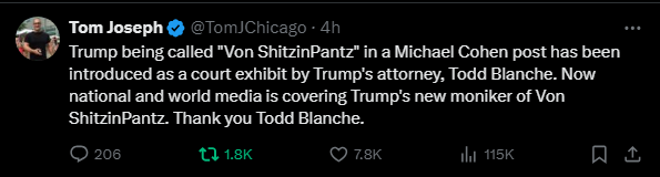 Tom Joseph @TomJChicago 
·
4h
Trump being called "Von ShitzinPantz" in a Michael Cohen post has been introduced as a court exhibit by Trump's attorney, Todd Blanche. Now national and world media is covering Trump's new moniker of Von ShitzinPantz. Thank you Todd Blanche.