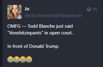 Jo @jojo.fromjerz@threads.net 

OMFG — Todd Blanche just said “Vonshitzinpants” in open court.

In front of Donald Trump. 