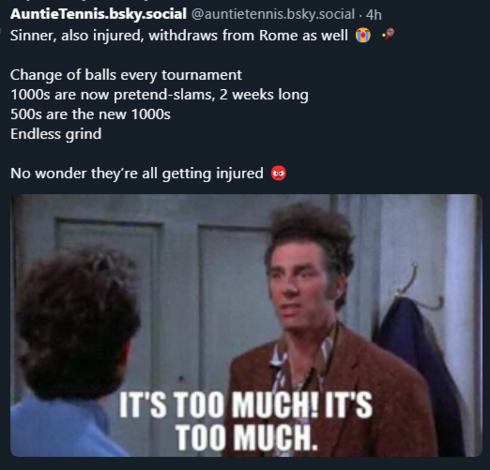 AuntieTennis.bsky.social @auntietennis.bsky.social
·
4h
Sinner, also injured, withdraws from Rome as well 😭 🎾

Change of balls every tournament
1000s are now pretend-slams, 2 weeks long
500s are the new 1000s
Endless grind

No wonder they’re all getting injured 😡