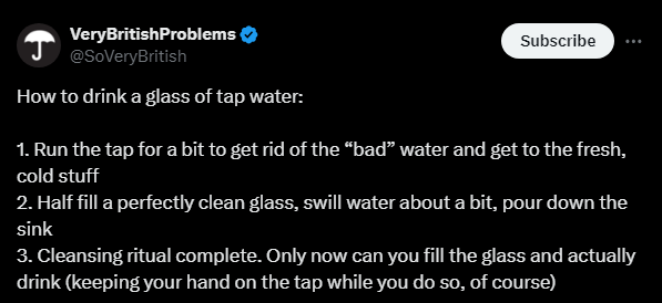 VeryBritishProblems @SoVeryBritish

How to drink a glass of tap water:

1. Run the tap for a bit to get rid of the “bad” water and get to the fresh, cold stuff 
2. Half fill a perfectly clean glass, swill water about a bit, pour down the sink 
3. Cleansing ritual complete. Only now can you fill the glass and actually drink (keeping your hand on the tap while you do so, of course)